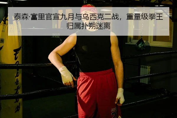 泰森·富里官宣九月与乌西克二战，重量级拳王归属扑朔迷离